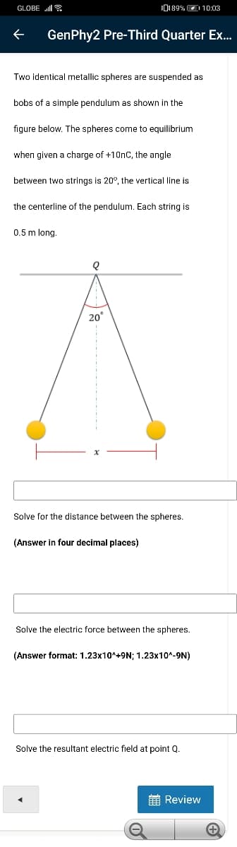 GLOBE ll
0189%D10:03
GenPhy2 Pre-Third Quarter Ex..
Two identical metallic spheres are suspended as
bobs of a simple pendulum as shown in the
figure below. The spheres come to equilibrium
when given a charge of +10nC, the angle
between two strings is 20°, the vertical line is
the centerline of the pendulum. Each string is
0.5 m long
20
Solve for the distance between the spheres.
(Answer in four decimal places)
Solve the electric force between the spheres.
(Answer format: 1.23x10^+9N; 1.23x10^-9N)
Solve the resultant electric field at point Q.
E Review
