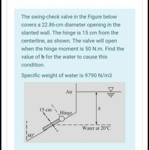 The swing-check valve in the Figure below
covers a 22.86-cm diameter opening in the
slanted wall. The hinge is 15 cm from the
centerline, as shown. The valve will open
when the hinge moment is 50 N.m. Find the
value of h for the water to cause this
condition.
Specific weight of water is 9790 N/m3
Air
15 cm
Hinge
Water at 20°C
160°
