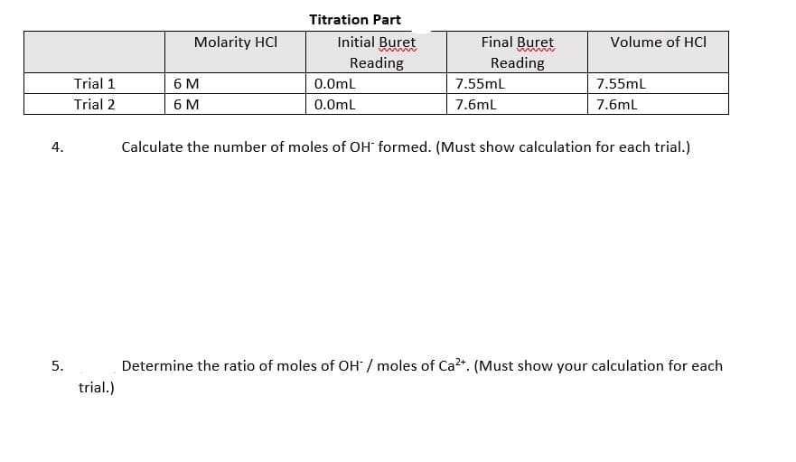 Titration Part
Molarity HCI
Initial Buret
Final Buret
Volume of HCI
Reading
Reading
6 M
6 M
Trial 1
0.0mL
7.55mL
7.55ml
Trial 2
0.0mL
7.6mL
7.6ml
4.
Calculate the number of moles of OH formed. (Must show calculation for each trial.)
5.
Determine the ratio of moles of OH / moles of Ca2+. (Must show your calculation for each
trial.)
