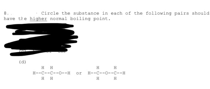 8.
Circle the substance in each of the following pairs should
have the higher normal boiling point.
(d)
H H
H H
H--C--C--0--H
or
H--C--0--C--H
H.
Н
H
H
