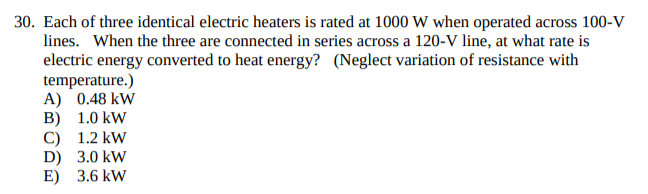 Each of three identical electric heaters is rated at 1000 W when operated across 100-V
lines. When the three are connected in series across a 120-V line, at what rate is
electric energy converted to heat energy? (Neglect variation of resistance with
temperature.)
A) 0.48 kW
10 kW
B)

