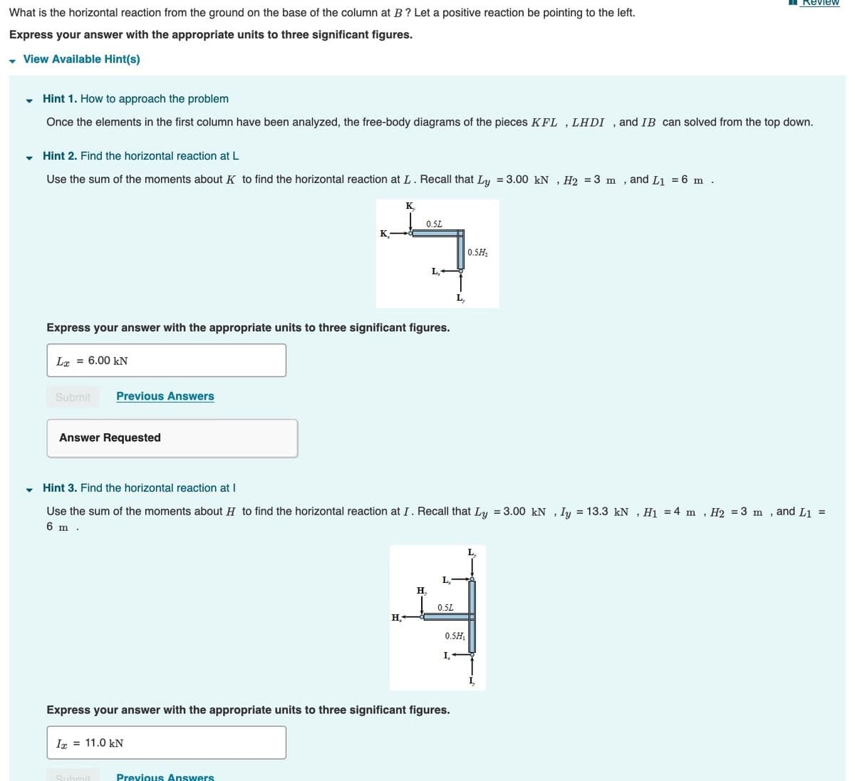 Review
What is the horizontal reaction from the ground on the base of the column at B? Let a positive reaction be pointing to the left.
Express your answer with the appropriate units to three significant figures.
View Available Hint(s)
- Hint 1. How to approach the problem
Once the elements in the first column have been analyzed, the free-body diagrams of the pieces KFL , LHDI , and IB can solved from the top down.
Hint 2. Find the horizontal reaction at L
Use the sum of the moments about K to find the horizontal reaction at L. Recall that Ly = 3.00 kN , H2 = 3 m , and Li = 6 m .
K.
0.5L
K.
0.5H,
L,
Express your answer with the appropriate units to three significant figures.
Lr = 6.00 kN
Submit
Previous Answers
Answer Requested
Hint 3. Find the horizontal reaction at I
Use the sum of the moments about H to find the horizontal reaction at I . Recall that L = 3.00 kN , Iy = 13.3 kN ,H1 = 4 m , H2 = 3 m , and L1 =
6 m .
H,
0.5L
H.
0.5H,
I,
I,
Express your answer with the appropriate units to three significant figures.
Ir = 11.0 kN
Previous Answers
