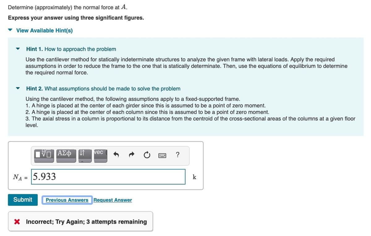 Determine (approximately) the normal force at A.
Express your answer using three significant figures.
v View Available Hint(s)
Hint 1. How to approach the problem
Use the cantilever method for statically indeterminate structures to analyze the given frame with lateral loads. Apply the required
assumptions in order to reduce the frame to the one that is statically determinate. Then, use the equations of equilibrium to determine
the required normal force.
Hint 2. What assumptions should be made to solve the problem
Using the cantilever method, the following assumptions apply to a fixed-supported frame.
1. A hinge is placed at the center of each girder since this is assumed to be a point of zero moment.
2. A hinge is placed at the center of each column since this is assumed to be a point of zero moment.
3. The axial stress in a column is proportional to its distance from the centroid of the cross-sectional areas of the columns at a given floor
level.
vec
?
NA =
5.933
k
Submit
Previous Answers Request Answer
X Incorrect; Try Again; 3 attempts remaining
