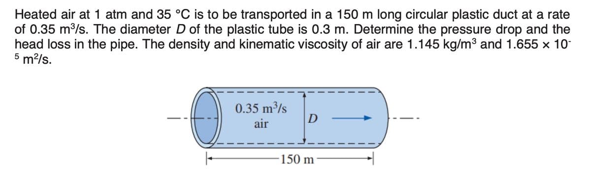 Heated air at 1 atm and 35 °C is to be transported in a 150 m long circular plastic duct at a rate
of 0.35 m/s. The diameter D of the plastic tube is 0.3 m. Determine the pressure drop and the
head loss in the pipe. The density and kinematic viscosity of air are 1.145 kg/m3 and 1.655 x 10
5 m²/s.
0.35 m³/s
D
air
150 m
