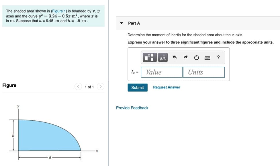 The shaded area shown in (Figure 1) is bounded by x, y
axes and the curve y? = 3.24 –- 0.5x m2 , where x is
in m. Suppose that a = 6.48 m and h = 1.8 m.
Part A
Determine the moment of inertia for the shaded area about the x axis.
Express your answer to three significant figures and include the appropriate units.
µA
Iz =
Value
Units
Figure
1 of 1
Submit
Request Answer
Provide Feedback
