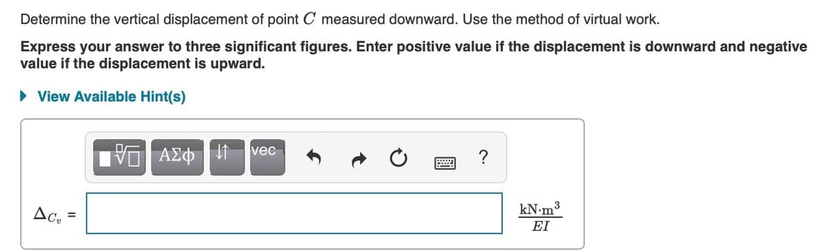 Determine the vertical displacement of point C measured downward. Use the method of virtual work.
Express your answer to three significant figures. Enter positive value if the displacement is downward and negative
value if the displacement is upward.
• View Available Hint(s)
vec
να ΑΣφ
Ac,
kN•m3
%3D
EI
