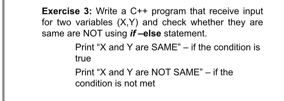 Exercise 3: Write a C++ program that receive input
for two variables (X,Y) and check whether they are
same are NOT using if -else statement.
Print “X and Y are SAME" – if the condition is
true
Print “X and Y are NOT SAME" – if the
condition is not met
