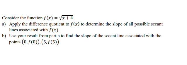 Consider the function f (x) = Vx + 4.
a) Apply the difference quotient to f(x) to determine the slope of all possible secant
lines associated with f (x).
b) Use your result from part a to find the slope of the secant line associated with the
points (0, f (0)), (5, f (5)).
