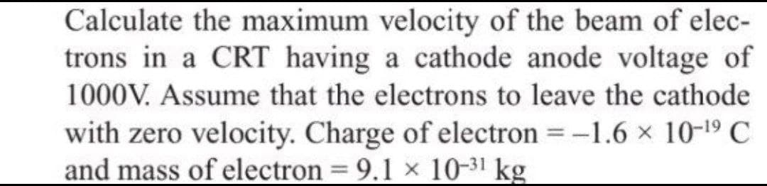 Calculate the maximum velocity of the beam of elec-
trons in a CRT having a cathode anode voltage of
1000V. Assume that the electrons to leave the cathode
with zero velocity. Charge of electron = -1.6 × 10-19 C
and mass of electron = 9.1 × 10-31 kg