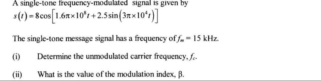 A single-tone frequency-modulated signal is given by
s(t) = 8 cos [1.67×10³t+2.5 sin(37×10¹1)]
The single-tone message signal has a frequency of fm = 15 kHz.
(i)
Determine the unmodulated carrier frequency, fc.
(ii)
What is the value of the modulation index, ß.