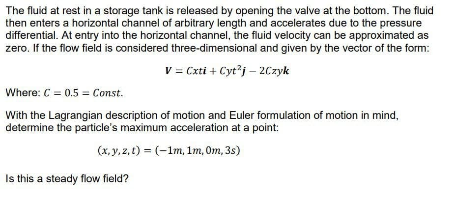 The fluid at rest in a storage tank is released by opening the valve at the bottom. The fluid
then enters a horizontal channel of arbitrary length and accelerates due to the pressure
differential. At entry into the horizontal channel, the fluid velocity can be approximated as
zero. If the flow field is considered three-dimensional and given by the vector of the form:
V = Cxti + Cyt²j - 2Czyk
Where: C = 0.5 = Const.
With the Lagrangian description of motion and Euler formulation of motion in mind,
determine the particle's maximum acceleration at a point:
(x, y, z, t) = (-1m, 1m, 0m, 3s)
Is this a steady flow field?