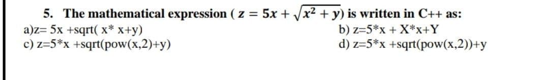 5. The mathematical expression ( z 5x + /x2 + y) is written in C++ as:
a)z= 5x +sqrt( x* x+y)
c) z=5*x +sqrt(pow(x,2)+y)
b) z=5*x + X*x+Y
d) z=5*x +sqrt(pow(x,2))+y
