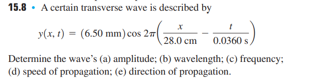 15.8. A certain transverse wave is described by
x
y(x, t) = (6.50 mm) cos 27
28.0 cm 0.0360 s,
Determine the wave's (a) amplitude; (b) wavelength; (c) frequency;
(d) speed of propagation; (e) direction of propagation.