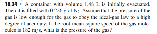18.34 A container with volume 1.48 L is initially evacuated.
Then it is filled with 0.226 g of N₂. Assume that the pressure of the
gas is low enough for the gas to obey the ideal-gas law to a high
degree of accuracy. If the root-mean-square speed of the gas mole-
cules is 182 m/s, what is the pressure of the gas?