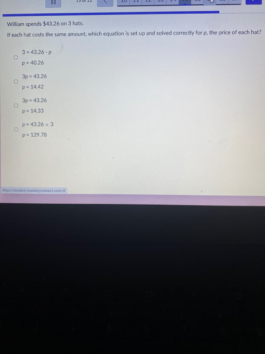 William spends $43.26 on 3 hats.
If each hat costs the same amount, which equation is set up and solved correctly for p, the price of each hat?
3 = 43.26 - p
p = 40.26
3p = 43.26
p = 14.42
3p = 43.26
p = 14.33
p= 43.26 x 3
p = 129.78
https://student.masteryconnect.com/#
