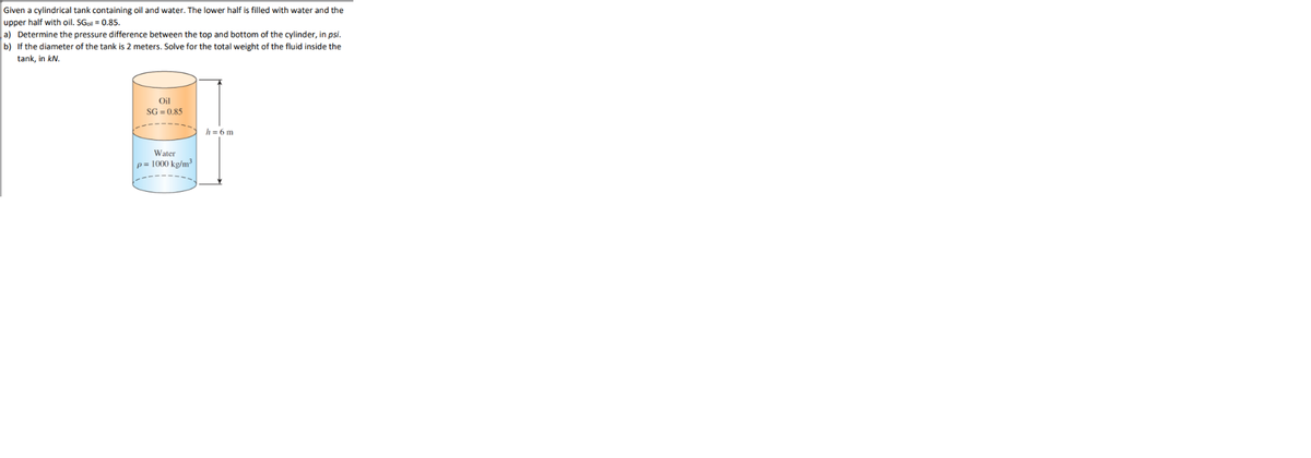 Given a cylindrical tank containing oil and water. The lower half is filled with water and the
upper half with oil. SGoil = 0.85.
a) Determine the pressure difference between the top and bottom of the cylinder, in psi.
b) If the diameter of the tank is 2 meters. Solve for the total weight of the fluid inside the
tank, in kN.
Oil
SG = 0.85
h = 6 m
Water
p= 1000 kg/m³
