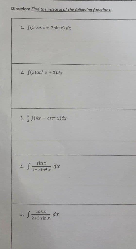 Direction: Find the integral of the following functions:
1. (5 cos x + 7 sin x) dx
2. f(3tan² x + 3)dx
3. (4x-csc² x) dx
4. S
sin x
1-sin² x
dx
COS X
5. S
2+3sinx
dx