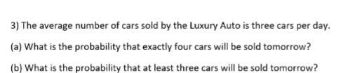 3) The average number of cars sold by the Luxury Auto is three cars per day.
(a) What is the probability that exactly four cars will be sold tomorrow?
(b) What is the probability that at least three cars will be sold tomorrow?
