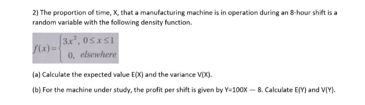 2) The proportion of time, X, that a manufacturing machine is in operation during an 8-hour shift is a
random variable with the following density function.
3.x, 0sxS1
f(x)={
0, elsewhere
(a) Calculate the expected value E(X) and the variance V(X).
(b) For the machine under study, the profit per shift is given by Y=100X- 8. Calculate E(Y) and V(Y).
