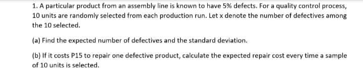 1. A particular product from an assembly line is known to have 5% defects. For a quality control process,
10 units are randomly selected from each production run. Let x denote the number of defectives among
the 10 selected.
(a) Find the expected number of defectives and the standard deviation.
(b) If it costs P15 to repair one defective product, calculate the expected repair cost every time a sample
of 10 units is selected.
