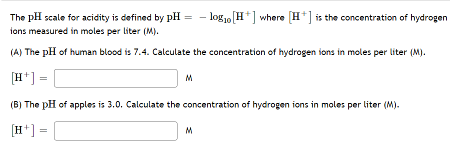The pH scale for acidity is defined by pH = – log10 H+] where [H+] is the concentration of hydrogen
ions measured in moles per liter (M).
(A) The pH of human blood is 7.4. Calculate the concentration of hydrogen ions in moles per liter (M).
[H+]
M
(B) The pH of apples is 3.0. Calculate the concentration of hydrogen ions in moles per liter (M).
[H*] =
M
