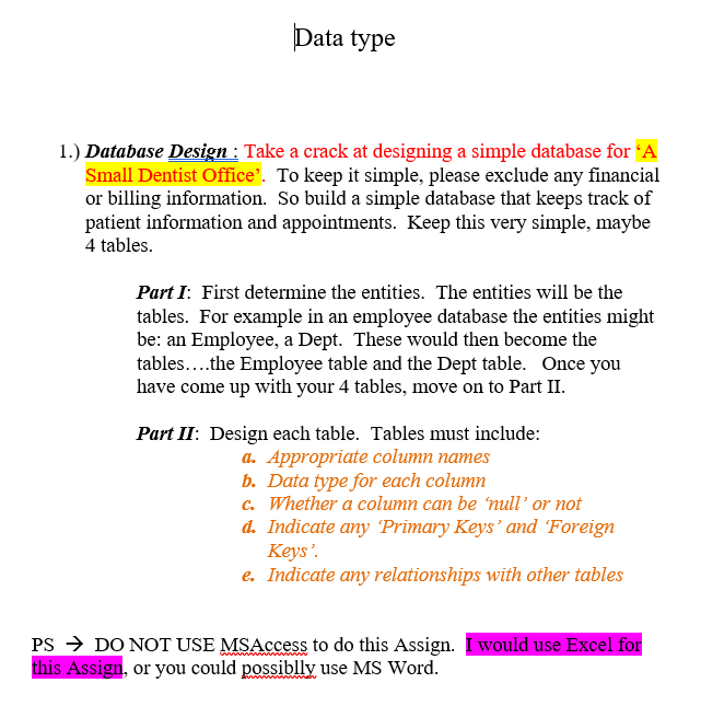 Data type
1.) Database Design : Take a crack at designing a simple database for 'A
Small Dentist Office'. To keep it simple, please exclude any financial
or billing information. So build a simple database that keeps track of
patient information and appointments. Keep this very simple, maybe
4 tables.
Part I: First determine the entities. The entities will be the
tables. For example in an employee database the entities might
be: an Employee, a Dept. These would then become the
tables...the Employee table and the Dept table. Once you
have come up with your 4 tables, move on to Part II.
Part II: Design each table. Tables must include:
a. Appropriate column names
b. Data type for each column
c. Whether a column can be 'null' or not
d. Indicate any Primary Keys' and Foreign
Keys'.
e. Indicate any relationships with other tables
PS → DO NOT USE MSAccess to do this Assign. I would use Excel for
this Assign, or you could possibly use MS Word.
