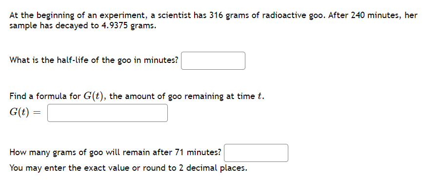 At the beginning of an experiment, a scientist has 316 grams of radioactive goo. After 240 minutes, her
sample has decayed to 4.9375 grams.
What is the half-life of the goo in minutes?
Find a formula for G(t), the amount of goo remaining at time t.
G(t)
How many grams of goo will remain after 71 minutes?
You may enter the exact value or round to 2 decimal places.
