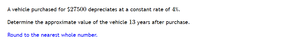 A vehicle purchased for $27500 depreciates at a constant rate of 4%.
Determine the approximate value of the vehicle 13 years after purchase.
Round to the nearest whole number.

