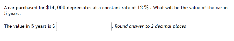 A car purchased for $14, 000 depreciates at a constant rate of 12 % . What will be the value of the car in
5 years.
The value in 5 years is $
Round answer to 2 decimal places
