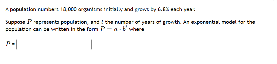 A population numbers 18,000 organisms initially and grows by 6.8% each year.
Suppose P represents population, and t the number of years of growth. An exponential model for the
population can be written in the form P = a · b where
P =

