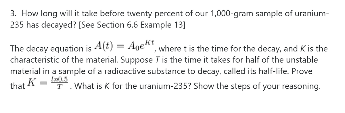 3. How long will it take before twenty percent of our 1,000-gram sample of uranium-
235 has decayed? [See Section 6.6 Example 13]
The decay equation is A(t) = Aoekt
characteristic of the material. Suppose T is the time it takes for half of the unstable
material in a sample of a radioactive substance to decay, called its half-life. Prove
where t is the time for the decay, and K is the
In0.5
that
T .What is K for the uranium-235? Show the steps of your reasoning.

