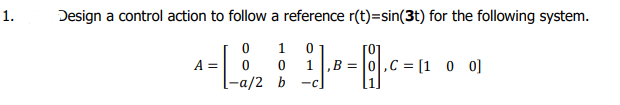 1.
Design a control action to follow a reference r(t)=sin(3t) for the following system.
1 0
1 ,B = |0,C = [1 _0 0]
[0]
A =
-a/2 Ь
-C
1
