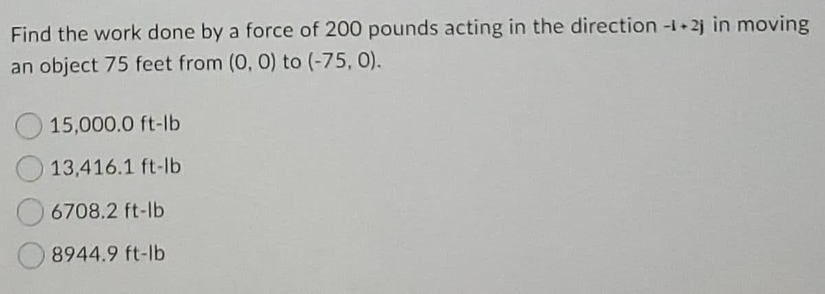 Find the work done by a force of 200 pounds acting in the direction -1+2j in moving
an object 75 feet from (0, 0) to (-75, 0).
15,000.0 ft-lb
13,416.1 ft-lb
6708.2 ft-lb
8944.9 ft-lb
