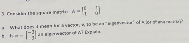 3. Consider the square matrix: A = ol
a. What does it mean for a vector, v, to be an "eigenvector" of A (or of any matrix)?
b. Is v =
an eigenvector of A? Explain.
