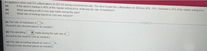 An appliance store sold GS coffeemakers for $22 05 during a promotional sale The store bought the coffeemakers for $36 less 40%. 15% Overthead s 25% of he regular soling price
It the store's markup is 40% of the regular selling price, what was the rate of markdown?
What operating profit or loss was made during the sale?
What rate of markup based on cost was realized?
(a)
(b)
(c)
(a) The rate of markdown is%
(Round to two decimal places as needed)
(b) The operating
(Round to the nearest cent as needed)
made during the sale was S
(c) The rate of markup based on cost is
(Round to two decimal places as needed)
