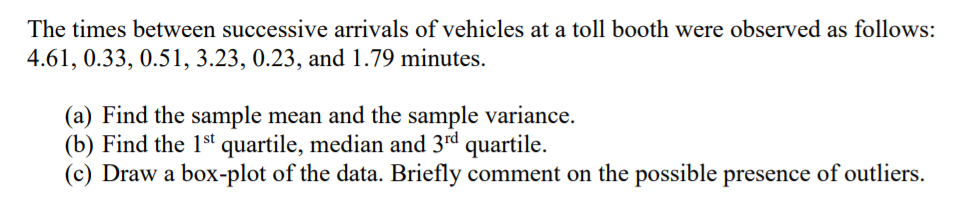 The times between successive arrivals of vehicles at a toll booth were observed as follows:
4.61, 0.33, 0.51, 3.23, 0.23, and 1.79 minutes.
(a) Find the sample mean and the sample variance.
(b) Find the 1st quartile, median and 3rd quartile.
(c) Draw a box-plot of the data. Briefly comment on the possible presence of outliers.
