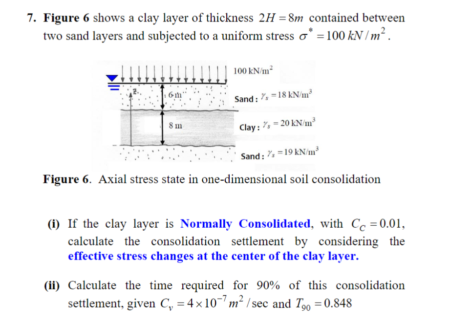 7. Figure 6 shows a clay layer of thickness 2H = 8m contained between
two sand layers and subjected to a uniform stress o = 100 kN / m² .
100 kN/m2
6m'
Sand: "s =18 kN/m³
8 m
Clay : "s = 20 kN/m³
Sand: s =19 kN/m³
Figure 6. Axial stress state in one-dimensional soil consolidation
(i) If the clay layer is Normally Consolidated, with Cc = 0.01,
calculate the consolidation settlement by considering the
effective stress changes at the center of the clay layer.
(ii) Calculate the time required for 90% of this consolidation
settlement, given C, = 4×10'm² / sec and T.o = 0.848
90
