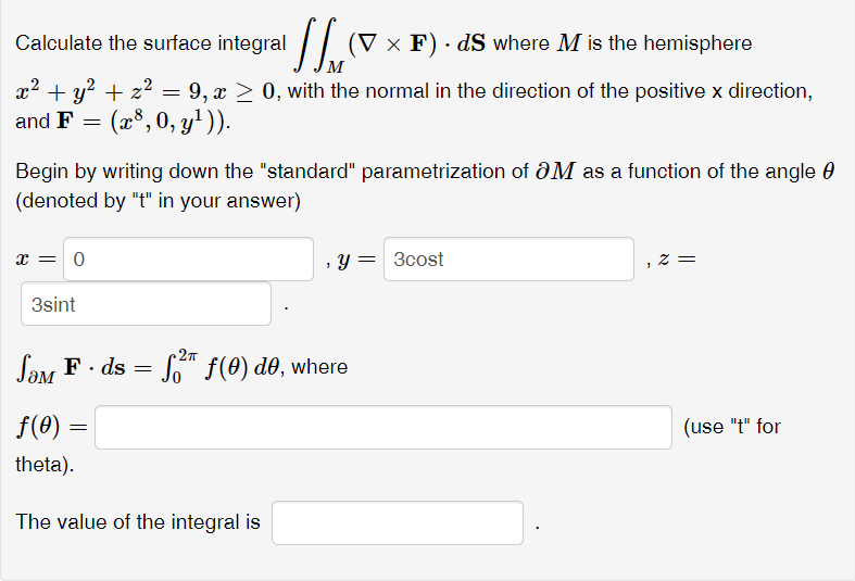 Calculate the surface integral
(V × F) · dS where M is the hemisphere
x2 + y? + z2 = 9, x > 0, with the normal in the direction of the positive x direction,
and F = (x³, 0, y')).
Begin by writing down the "standard" parametrization of aM as a function of the angle 0
(denoted by "t" in your answer)
x = 0
, y = 3cost
3sint
Say F. ds = " f(0) d0, where
f(0)
(use "t" for
theta).
The value of the integral is
||
