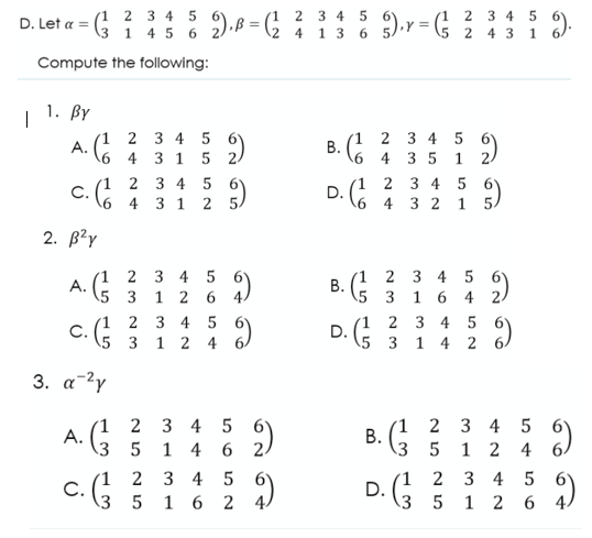 2 3 4 5
(! ? 34 5 ).ß = (G % 5).y = (§ 2 4 3 i 6)
2 3 4
2 4 1 3 6
1 4 5 6
\5 2 4 3 1
Compute the following:
|
| 1. By
(1 2 3 4 5
A.
2 3 4 5
4 3 5
4 3 1
5 2/
1
2 3 4 5 6)
C.
6 4 3 1 2 5)
2 3 4 5
D.
6 4 3 2 1 5.
2. В?y
(1 2 3 4 5
А.
(5 3 1 2 6 4)
(1 2 3 4 5 6'
1 6
5 3
4 2.
2 3 4 5
C.
5 3 1 2 4 6/
2 3 4 5
·G 3 1 4 2
D.
3. a-2y
(1 2 3
А.
(3 5 1 4
4 5 6
6 2
(1 2 3 4
3 5 1 2 4 6.
4 5
1 2 3
C.
\3 5 1
3 4 5 6
1 2 6
2
6 2
D.
3 5
B.
B.
B.

