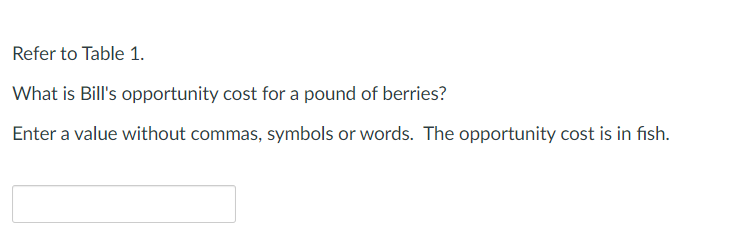 Refer to Table 1.
What is Bill's opportunity cost for a pound of berries?
Enter a value without commas, symbols or words. The opportunity cost is in fish.
