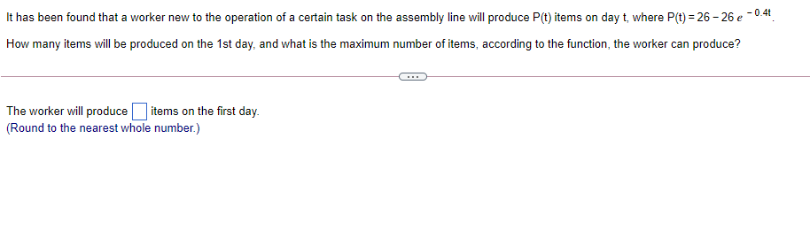 - 0.4t
It has been found that a worker new to the operation of a certain task on the assembly line will produce P(t) items on day t, where P(t) = 26 – 26 e-
How many items will be produced on the 1st day, and what is the maximum number of items, according to the function, the worker can produce?
The worker will produce items on the first day.
(Round to the nearest whole number.)
