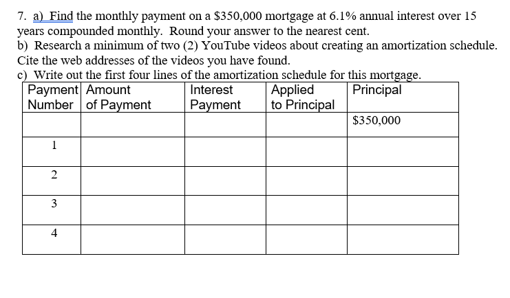 7. a) Find the monthly payment on a $350,000 mortgage at 6.1% annual interest over 15
years compounded monthly. Round your answer to the nearest cent.
b) Research a minimum of two (2) YouTube videos about creating an amortization schedule.
Cite the web addresses of the videos you have found.
c) Write out the first four lines of the amortization schedule for this mortgage.
Payment Amount
Number of Payment
Applied
to Principal
Interest
Principal
Payment
$350,000
1
2
4
3.
