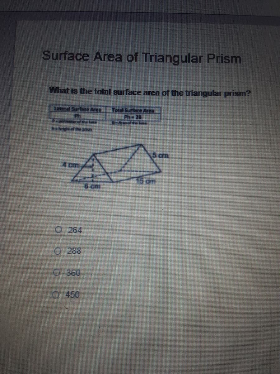 Surface Area of Triangular Prism
What is the total surface area of the triangular prism?
Lateral SurfaCr Area
Ph
Tocal Surface Area
Pha 28
5 cm
4 cm
15 cm
6 cm
O 264
O 288
360
O 450
o O O 0
