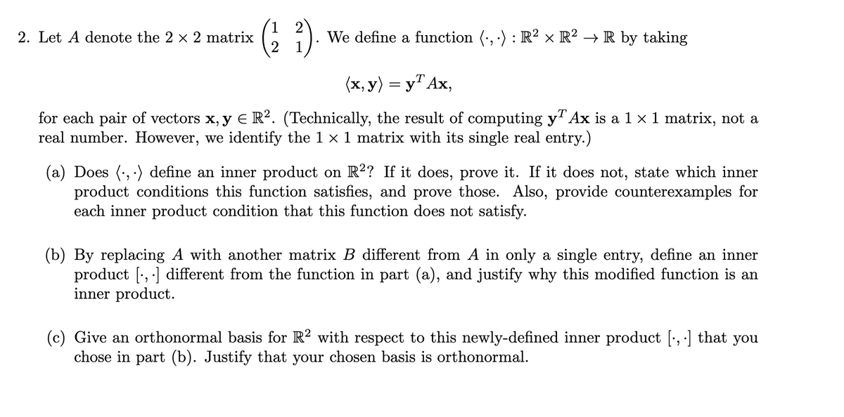 ( )
2. Let A denote the 2 x 2 matrix
We define a function (·, ·) : R² × R² → R by taking
(x, y) = y" Ax,
for each pair of vectors x, y E R?. (Technically, the result of computing yAx is a 1 x 1 matrix, not a
real number. However, we identify the 1 x 1 matrix with its single real entry.)
(a) Does (, ·) define an inner product on R²? If it does, prove it. If it does not, state which inner
product conditions this function satisfies, and prove those. Also, provide counterexamples for
each inner product condition that this function does not satisfy.
(b) By replacing A with another matrix B different from A in only a single entry, define an inner
product [', ·] different from the function in part (a), and justify why this modified function is an
inner product.
(c) Give an orthonormal basis for R? with respect to this newly-defined inner product [', ] that you
chose in part (b). Justify that your chosen basis is orthonormal.
