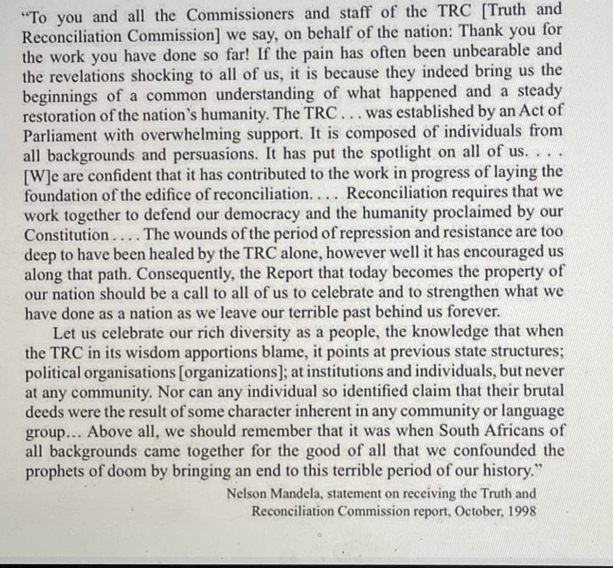 "To you and all the Commissioners and staff of the TRC [Truth and
Reconciliation Commission] we say, on behalf of the nation: Thank you for
the work you have done so far! If the pain has often been unbearable and
the revelations shocking to all of us, it is because they indeed bring us the
beginnings of a common understanding of what happened and a steady
restoration of the nation's humanity. The TRC... was established by an Act of
Parliament with overwhelming support. It is composed of individuals from
all backgrounds and persuasions. It has put the spotlight on all of us. . . .
[W]e are confident that it has contributed to the work in progress of laying the
foundation of the edifice of reconciliation... Reconciliation requires that we
work together to defend our democracy and the humanity proclaimed by our
Constitution.... The wounds of the period of repression and resistance are too
deep to have been healed by the TRC alone, however well it has encouraged us
along that path. Consequently, the Report that today becomes the property of
our nation should be a call to all of us to celebrate and to strengthen what we
have done as a nation as we leave our terrible past behind us forever.
Let us celebrate our rich diversity as a people, the knowledge that when
the TRC in its wisdom apportions blame, it points at previous state structures;
political organisations [organizations]; at institutions and individuals, but never
at any community. Nor can any individual so identified claim that their brutal
deeds were the result of some character inherent in any community or language
group... Above all, we should remember that it was when South Africans of
all backgrounds came together for the good of all that we confounded the
prophets of doom by bringing an end to this terrible period of our history."
Nelson Mandela, statement on receiving the Truth and
Reconciliation Commission report, October, 1998
