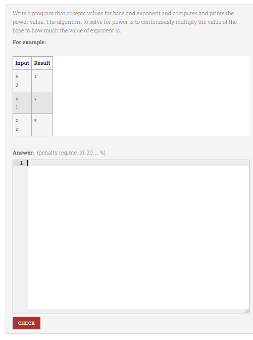 Write a program that accepts values for base and exponent and computes and prints the
power value. The algorithm to solve for power is to continuously multiply the value of the
base to how much the value of exponent is.
For example:
Input Result
5
1
1
2
3
Answer: (penalty regime: 10, 20, . %)
1
CHECK
