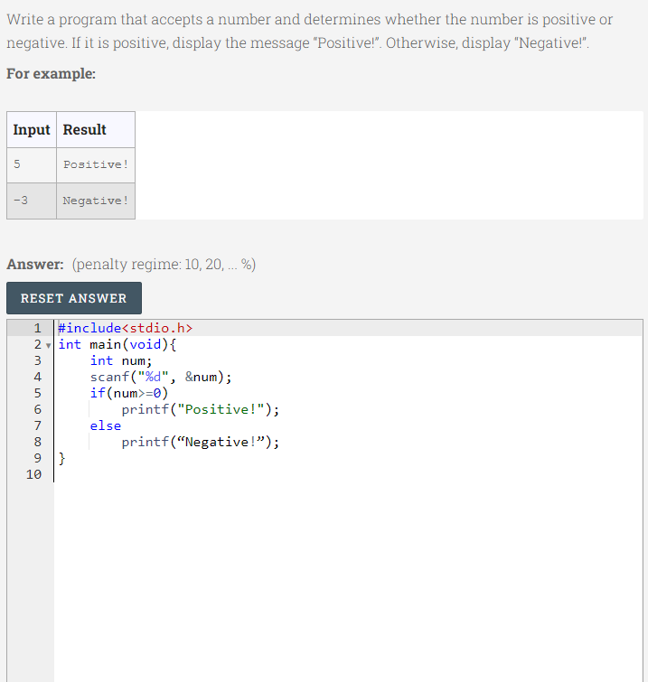 Write a program that accepts a number and determines whether the number is positive or
negative. If it is positive, display the message "Positive!". Otherwise, display "Negative!".
For example:
Input Result
Positive!
-3
Negative!
Answer: (penalty regime: 10, 20, . %)
...
RESET ANSWER
1 #include<stdio.h>
2 int main(void){
int num;
scanf("%d", &num);
if(num>=0)
3
5
6
printf("Positive!");
7
else
8.
printf(“Negative!");
9 }
10
