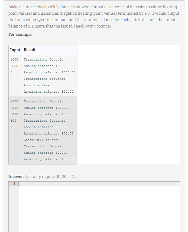 Make a simple checkbook balancer that would input a sequence of deposits (positive floating-
point values) and issuances (negative floating-point values) terminated by a 0. It would output
the transaction type, the amount and the running balance for each entry. Assume the initial
balance of 0. Ensure that the issued check won't bounce!
For example:
Input Result
1000
Transaction: Deposit
-500
Amount entered: 1000.00
Remaining balance: 1000.00
Transaction: Issuance
Amount entered: 500.00
Remaining balance: 500.00
1000
Transaction: Deposit
-500
Amount entered: 1000.00
-800
Remaining balance: 1000.00
500
Transaction: Issuance
Amount entered: 500.00
Remaining balance: 500.00
Check will bounce!
Transaction: Deposit
Amount entered: 500.00
Remaining balance: 1000.00
Answer: (penalty regime: 10, 20, . %)
