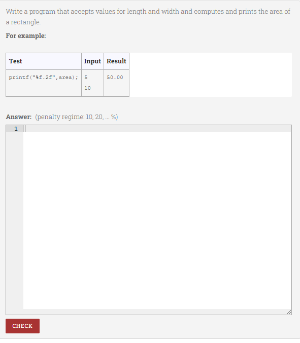 Write a program that accepts values for length and width and computes and prints the area of
a rectangle.
For example:
Test
Input Result
printf ("f.2f", area);
50.00
10
Answer: (penalty regime: 10, 20, . %)
1
CHECK
