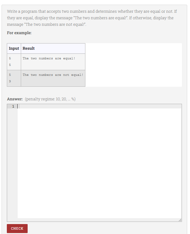 Write a program that accepts two numbers and determines whether they are equal or not. If
they are equal, display the message "The two numbers are equal". If otherwise, display the
message "The two numbers are not equal!".
For example:
Input Result
5
The two numbers are equal!
5
The two numbers are not equal!
Answer: (penalty regime: 10, 20, . %)
1
CНЕCK
